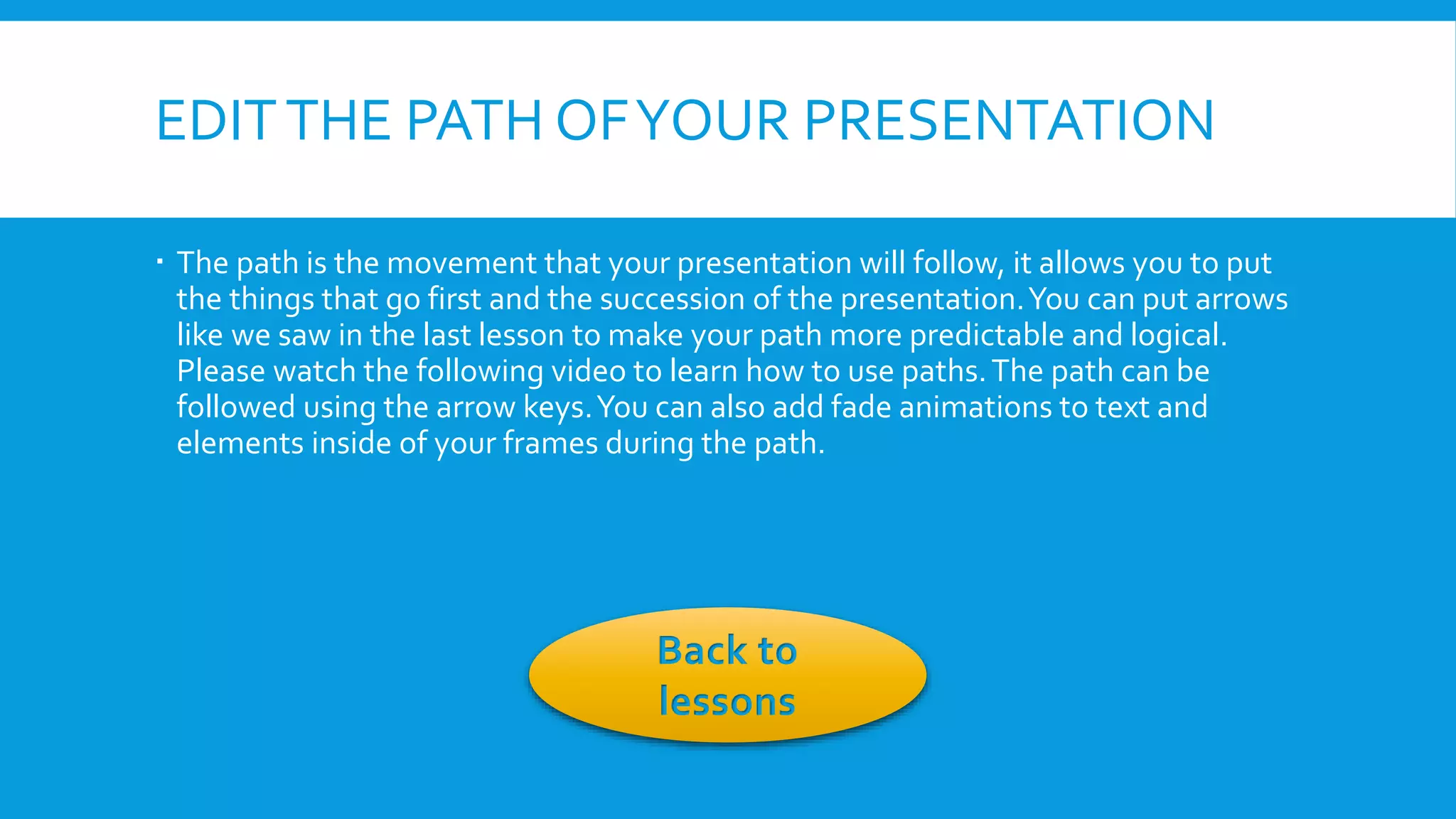 EDIT THE PATH OF YOUR PRESENTATION
 The path is the movement that your presentation will follow, it allows you to put
the things that go first and the succession of the presentation. You can put arrows
like we saw in the last lesson to make your path more predictable and logical.
Please watch the following video to learn how to use paths. The path can be
followed using the arrow keys. You can also add fade animations to text and
elements inside of your frames during the path.

Back to
lessons

 