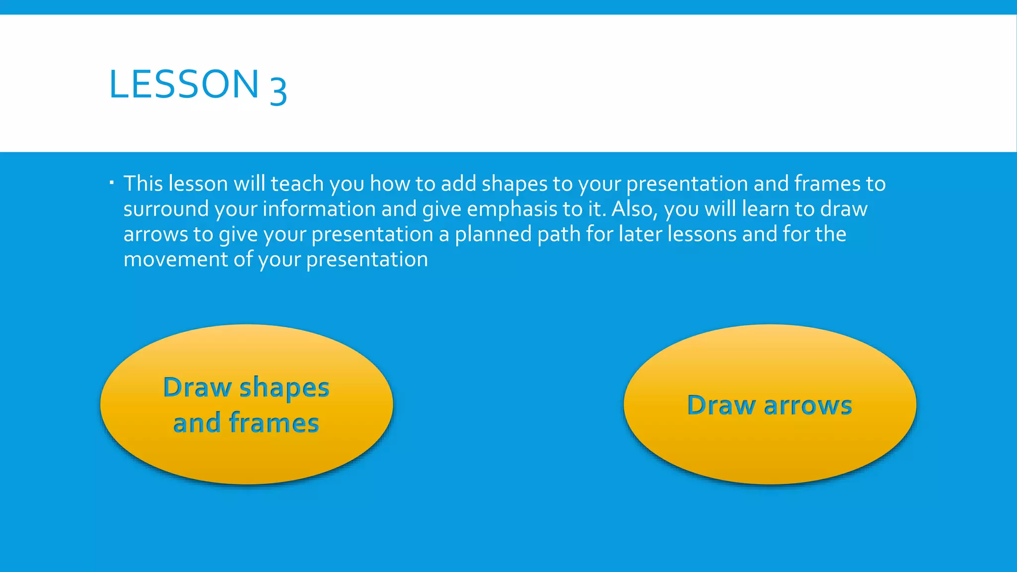 LESSON 3
 This lesson will teach you how to add shapes to your presentation and frames to
surround your information and give emphasis to it. Also, you will learn to draw
arrows to give your presentation a planned path for later lessons and for the
movement of your presentation

Draw shapes
and frames

Draw arrows

 