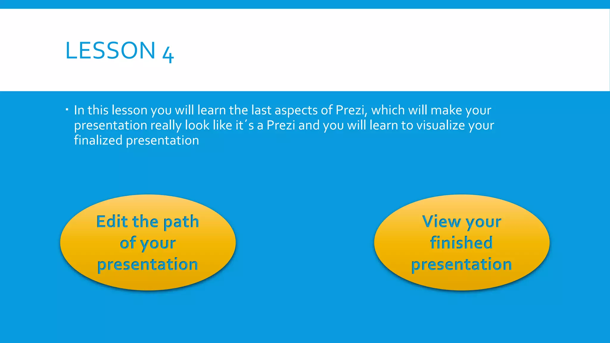 LESSON 4
 In this lesson you will learn the last aspects of Prezi, which will make your
presentation really look like it´s a Prezi and you will learn to visualize your
finalized presentation

Edit the path
of your
presentation

View your
finished
presentation

 
