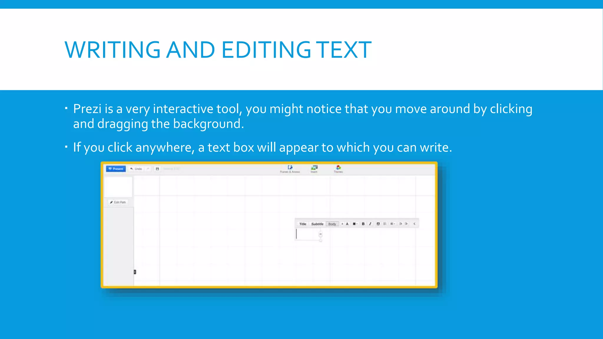 WRITING AND EDITING TEXT
 Prezi is a very interactive tool, you might notice that you move around by clicking
and dragging the background.
 If you click anywhere, a text box will appear to which you can write.

 