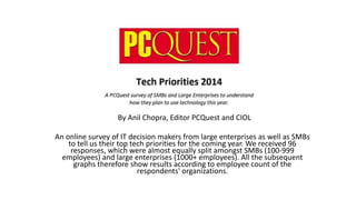 By Anil Chopra, Editor PCQuest and CIOL
An online survey of IT decision makers from large enterprises as well as SMBs
to tell us their top tech priorities for the coming year. We received 96
responses, which were almost equally split amongst SMBs (100-999
employees) and large enterprises (1000+ employees). All the subsequent
graphs therefore show results according to employee count of the
respondents' organizations.
 