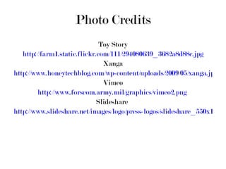 Photo Credits Toy Story http://farm1.static.flickr.com/111/294080639_3682a8d88c.jpg Xanga http://www.honeytechblog.com/wp-content/uploads/2009/05/xanga.jpg Vimeo http://www.forscom.army.mil/graphics/vimeo2.png   Slideshare  http://www.slideshare.net/images/logo/press-logos/slideshare_550x150.png 