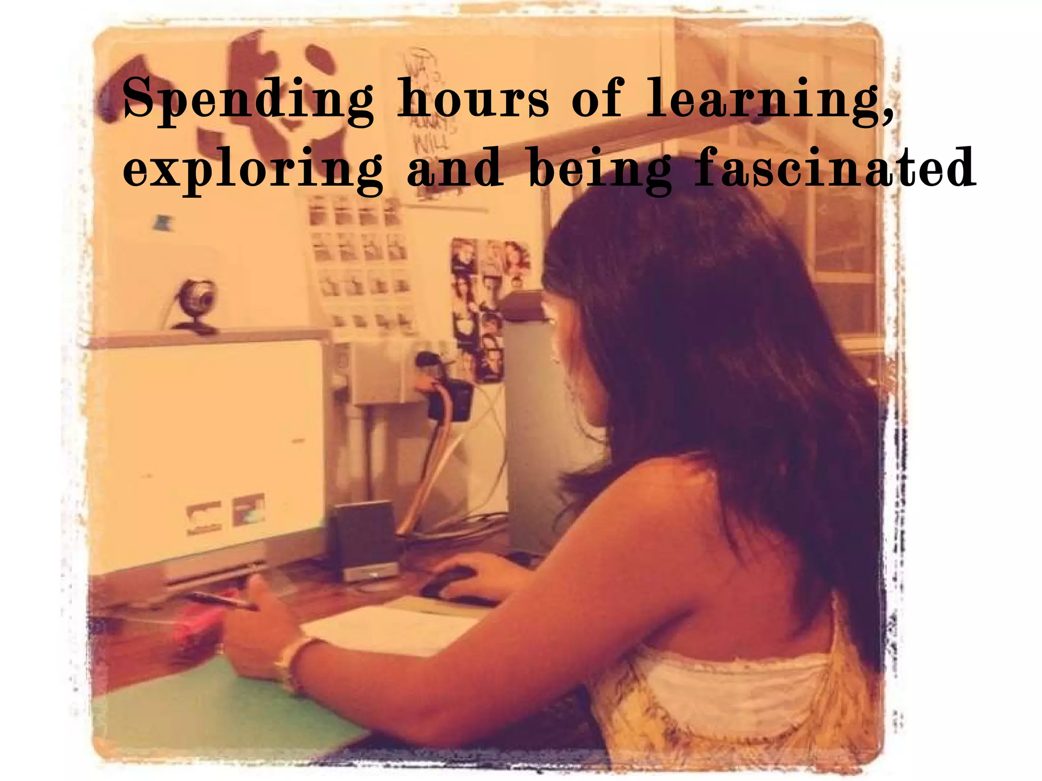 Spending hours of learning, exploring and being fascinated 