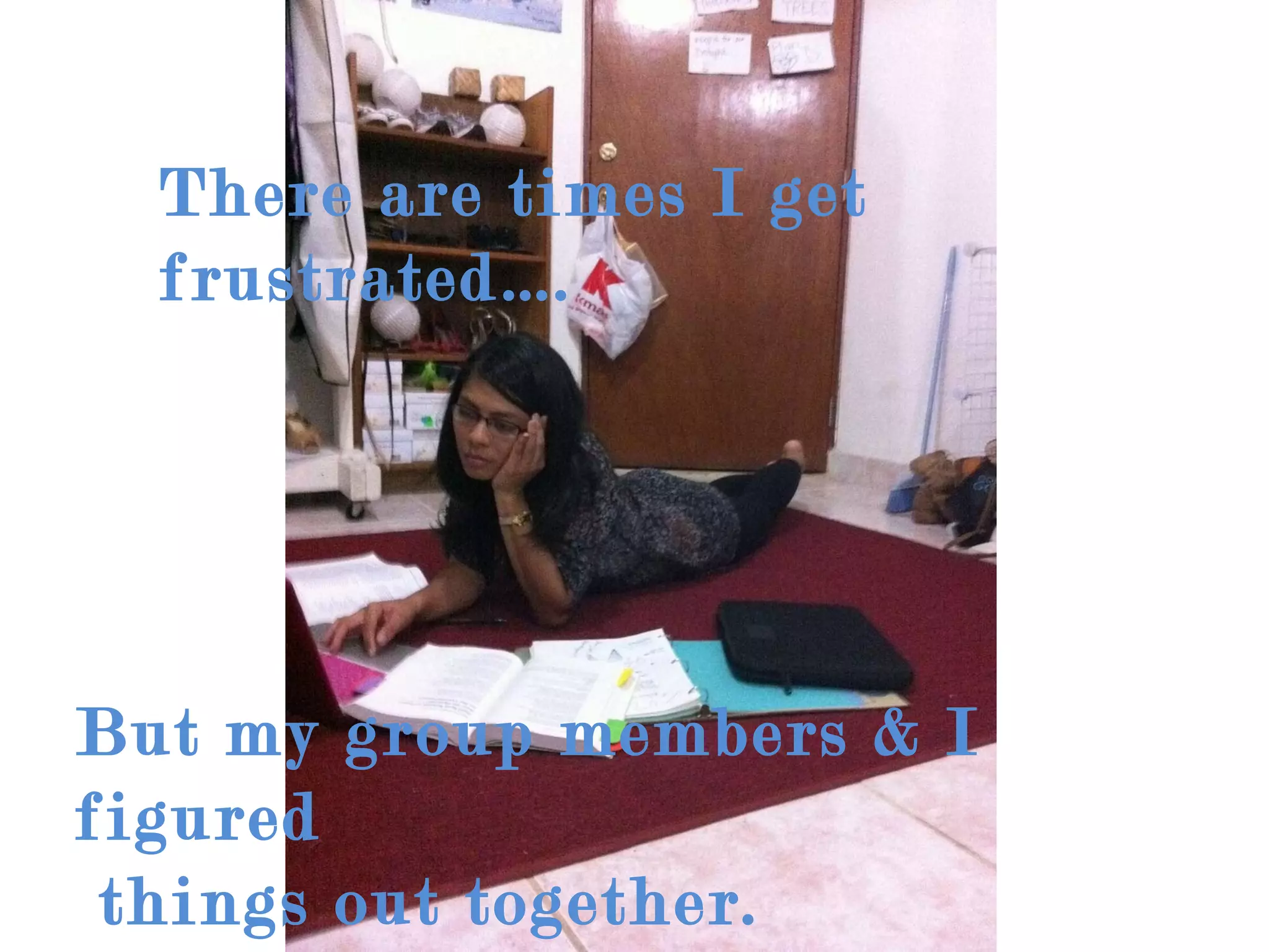 There are times I get frustrated…. But my group members & I figured  things out together. 
