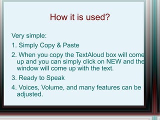 How it is used? Very simple: 1. Simply Copy & Paste  2. When you copy the TextAloud box will come up and you can simply click on NEW and the window will come up with the text. 3. Ready to Speak 4. Voices, Volume, and many features can be adjusted. 