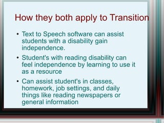 How they both apply to Transition Text to Speech software can assist students with a disability gain independence. Student's with reading disability can feel independence by learning to use it as a resource Can assist student's in classes, homework, job settings, and daily things like reading newspapers or general information 