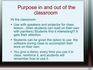 Purpose in and out of the classroom  IN the classroom: Use with speakers and projector for class lesson...(then students can read on their own with parnters) Students find it interesting!!! It gets their attention Students can be given the option to use  the software during class to accomplish their work on their own You give a demo, every time you use it in class, reinforce it, and students will remember how to use it. 
