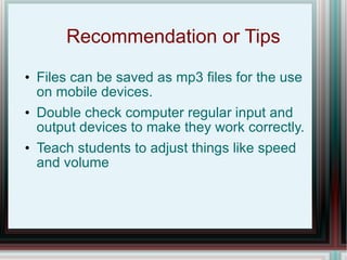 Recommendation or Tips Files can be saved as mp3 files for the use on mobile devices. Double check computer regular input and output devices to make they work correctly. Teach students to adjust things like speed and volume 