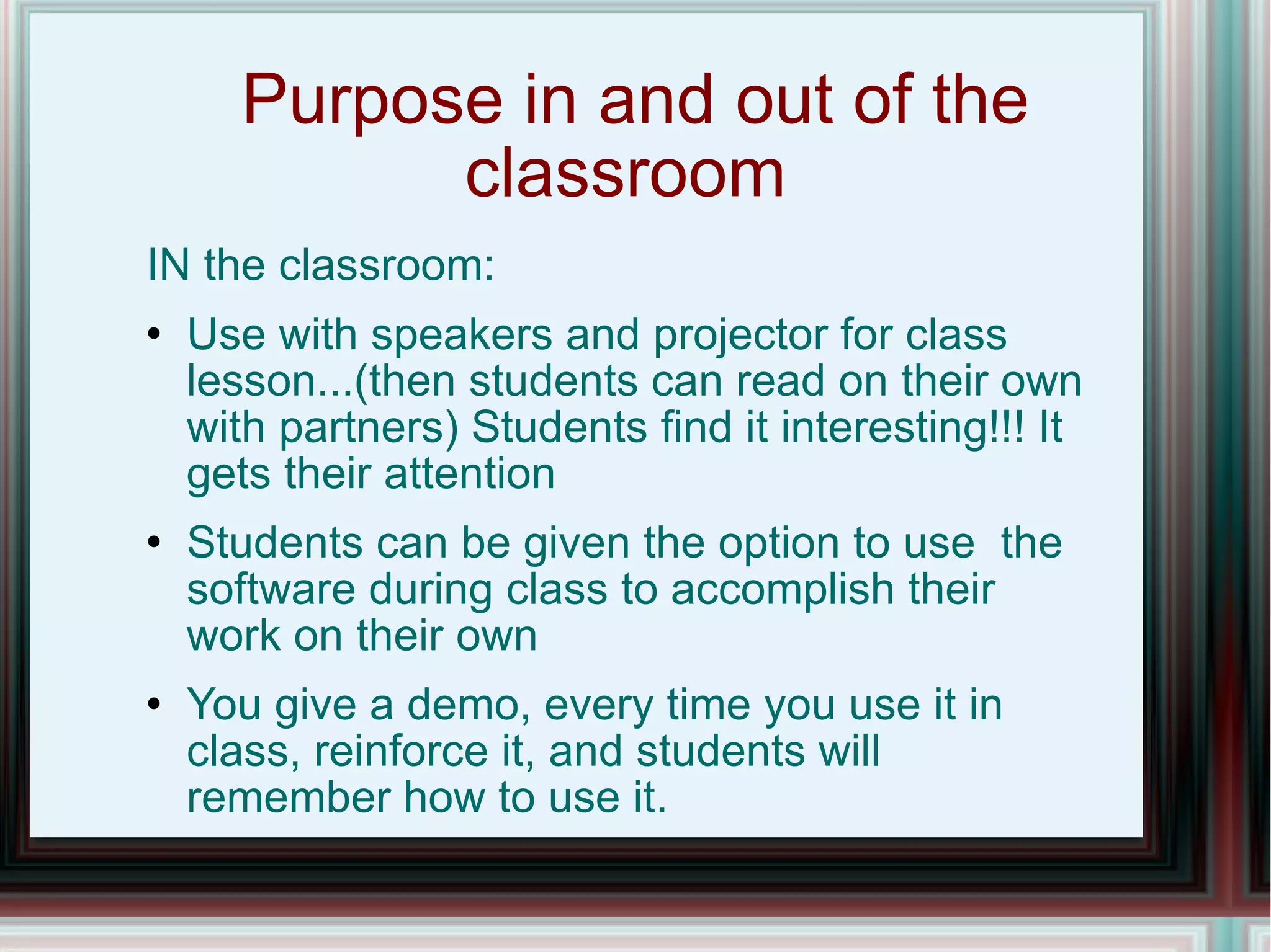 Purpose in and out of the classroom  IN the classroom: Use with speakers and projector for class lesson...(then students can read on their own with partners) Students find it interesting!!! It gets their attention Students can be given the option to use  the software during class to accomplish their work on their own You give a demo, every time you use it in class, reinforce it, and students will remember how to use it. 