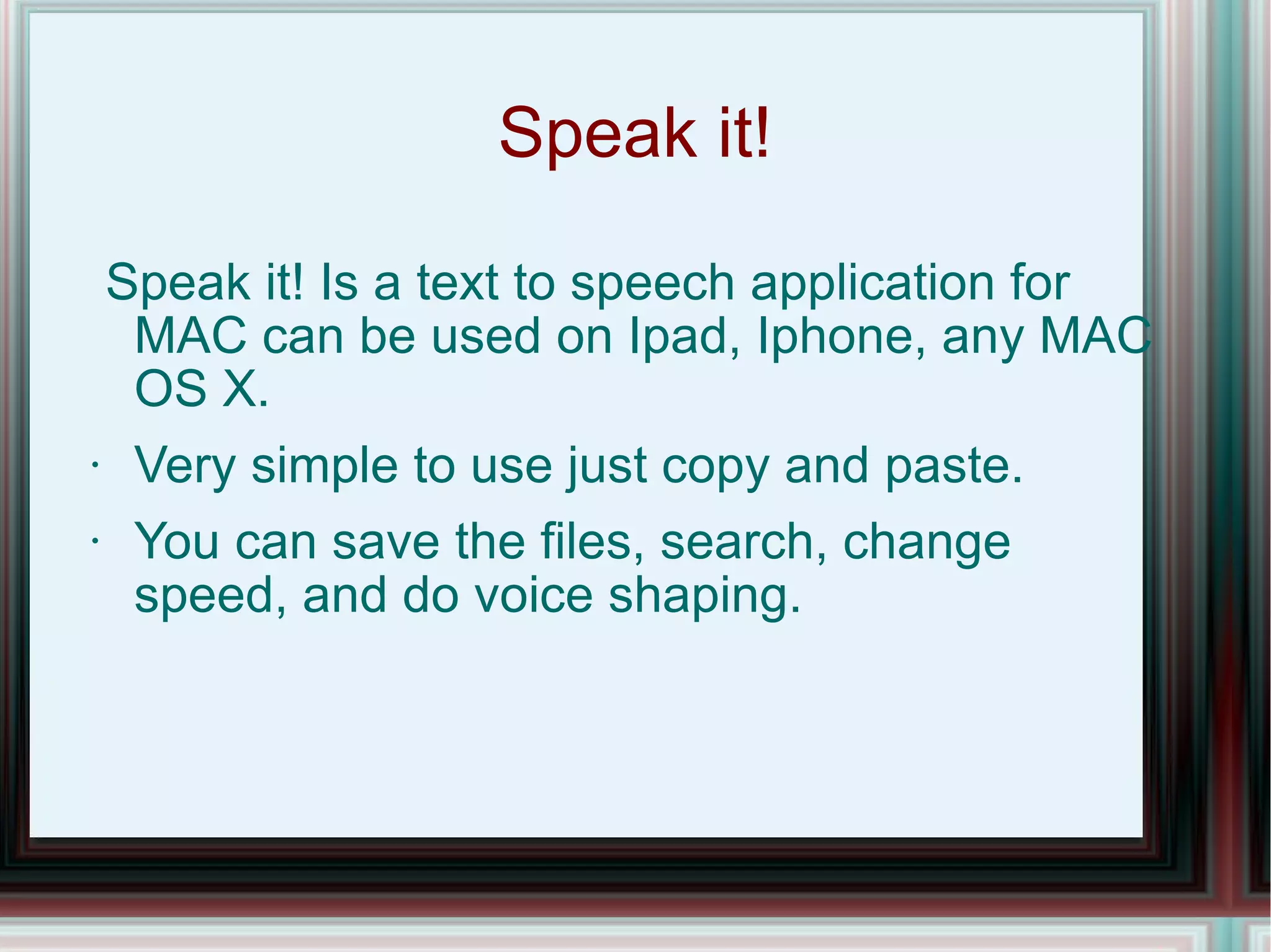 Speak it! Speak it! Is a text to speech application for MAC can be used on Ipad, Iphone, any MAC OS X.  Very simple to use just copy and paste. You can save the files, search, change speed, and do voice shaping. 