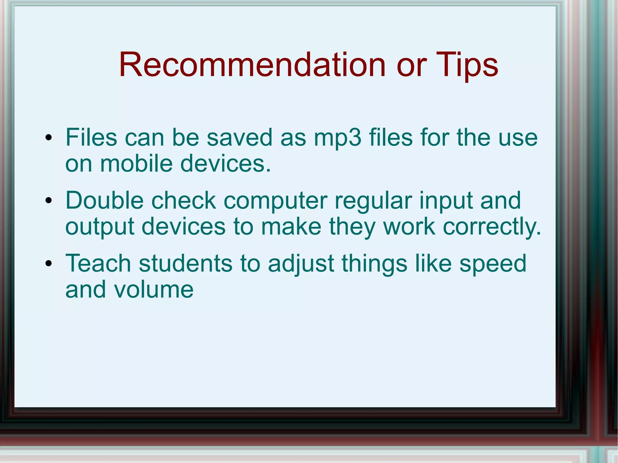 Recommendation or Tips Files can be saved as mp3 files for the use on mobile devices. Double check computer regular input and output devices to make they work correctly. Teach students to adjust things like speed and volume 