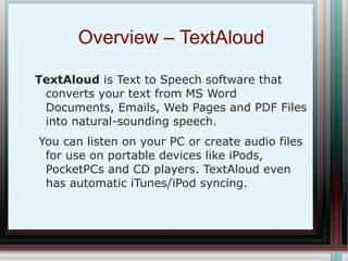 Overview – TextAloud  TextAloud  is Text to Speech software that converts your text from MS Word Documents, Emails, Web Pages and PDF Files into natural-sounding speech. You can listen on your PC or create audio files for use on portable devices like iPods, PocketPCs and CD players. TextAloud even has automatic iTunes/iPod syncing. 