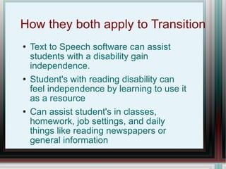 How they both apply to Transition Text to Speech software can assist students with a disability gain independence. Student's with reading disability can feel independence by learning to use it as a resource Can assist student's in classes, homework, job settings, and daily things like reading newspapers or general information 