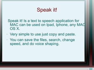 Speak it! Speak it! Is a text to speech application for MAC can be used on Ipad, Iphone, any MAC OS X.  Very simple to use just copy and paste. You can save the files, search, change speed, and do voice shaping. 