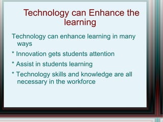 Technology can Enhance the learning  Technology can enhance learning in many ways * Innovation gets students attention * Assist in students learning * Technology skills and knowledge are all necessary in the workforce  