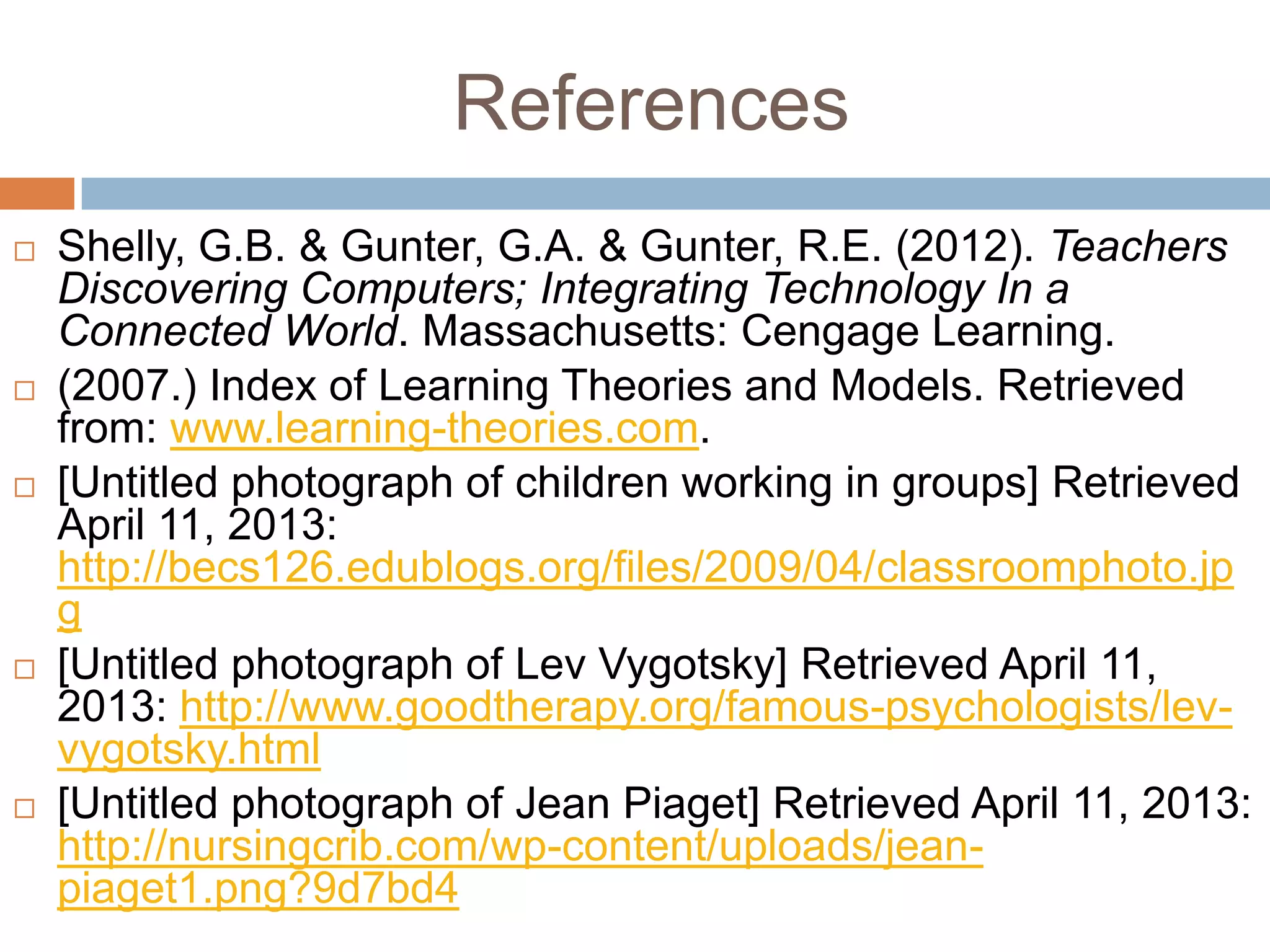 References
   Shelly, G.B. & Gunter, G.A. & Gunter, R.E. (2012). Teachers
    Discovering Computers; Integrating Technology In a
    Connected World. Massachusetts: Cengage Learning.
   (2007.) Index of Learning Theories and Models. Retrieved
    from: www.learning-theories.com.
   [Untitled photograph of children working in groups] Retrieved
    April 11, 2013:
    http://becs126.edublogs.org/files/2009/04/classroomphoto.jp
    g
   [Untitled photograph of Lev Vygotsky] Retrieved April 11,
    2013: http://www.goodtherapy.org/famous-psychologists/lev-
    vygotsky.html
   [Untitled photograph of Jean Piaget] Retrieved April 11, 2013:
    http://nursingcrib.com/wp-content/uploads/jean-
    piaget1.png?9d7bd4
 