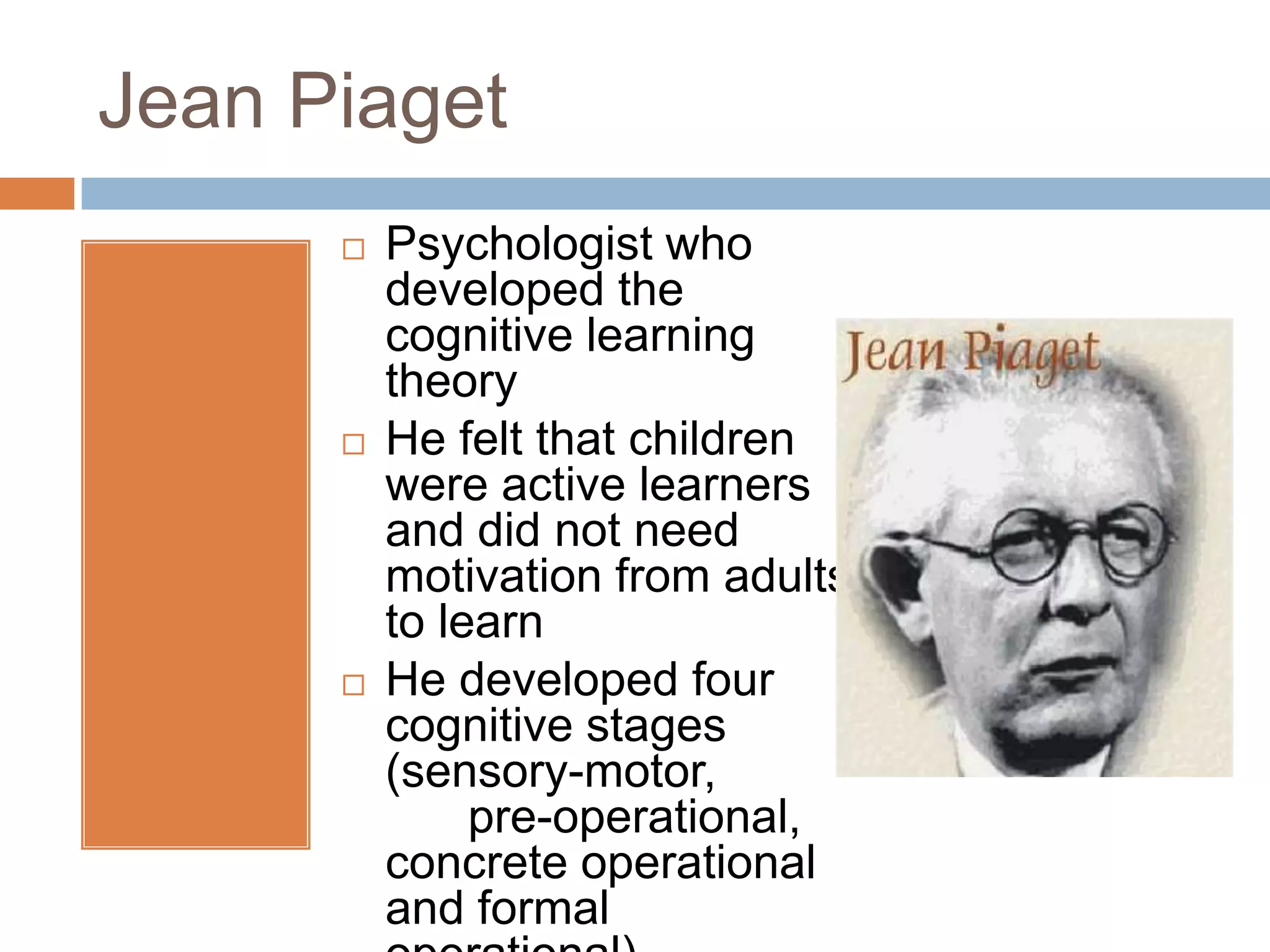 Jean Piaget
         Psychologist who
          developed the
          cognitive learning
          theory
         He felt that children
          were active learners
          and did not need
          motivation from adults
          to learn
         He developed four
          cognitive stages
          (sensory-motor,
               pre-operational,
          concrete operational
          and formal
 