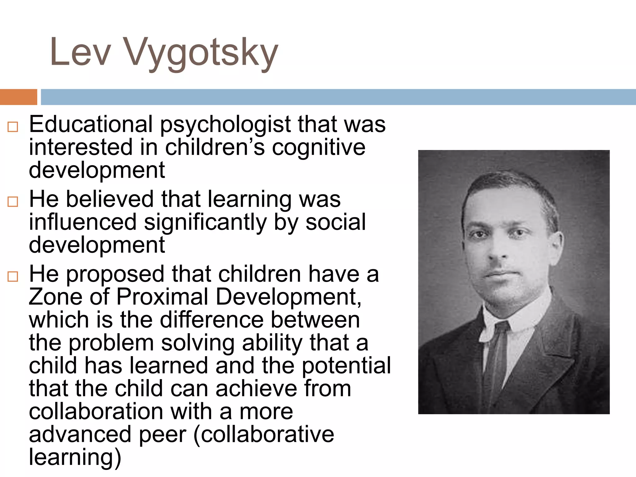 Lev Vygotsky
   Educational psychologist that was
    interested in children’s cognitive
    development
   He believed that learning was
    influenced significantly by social
    development
   He proposed that children have a
    Zone of Proximal Development,
    which is the difference between
    the problem solving ability that a
    child has learned and the potential
    that the child can achieve from
    collaboration with a more
    advanced peer (collaborative
    learning)
 