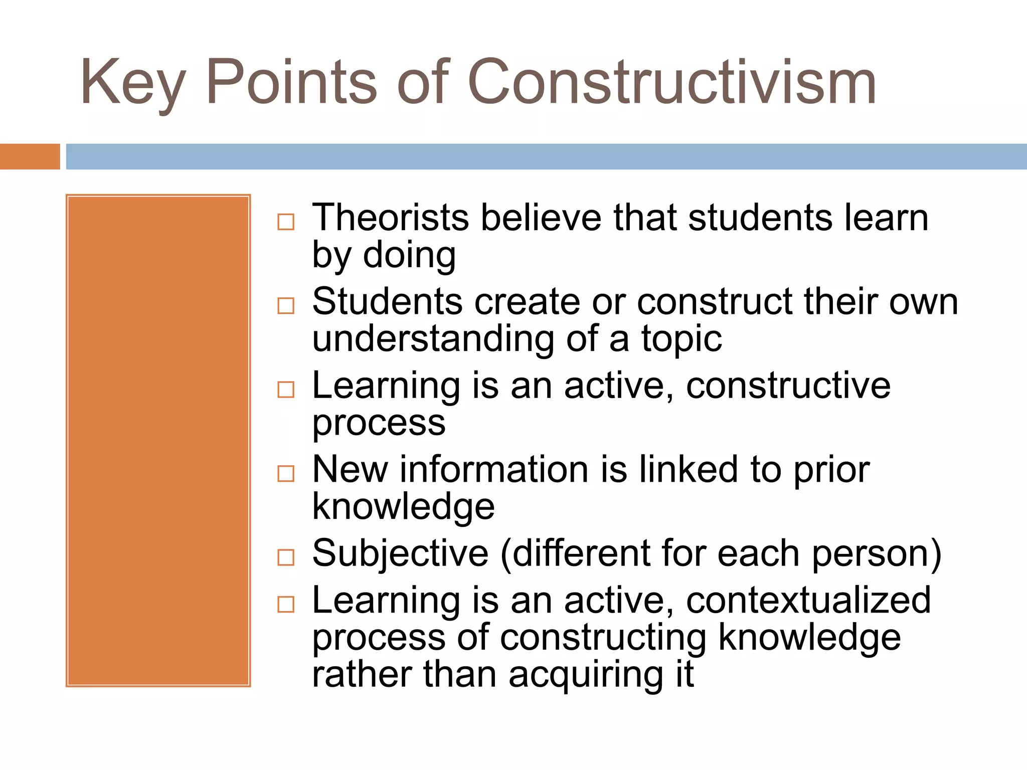 Key Points of Constructivism

         Theorists believe that students learn
          by doing
         Students create or construct their own
          understanding of a topic
         Learning is an active, constructive
          process
         New information is linked to prior
          knowledge
         Subjective (different for each person)
         Learning is an active, contextualized
          process of constructing knowledge
          rather than acquiring it
 