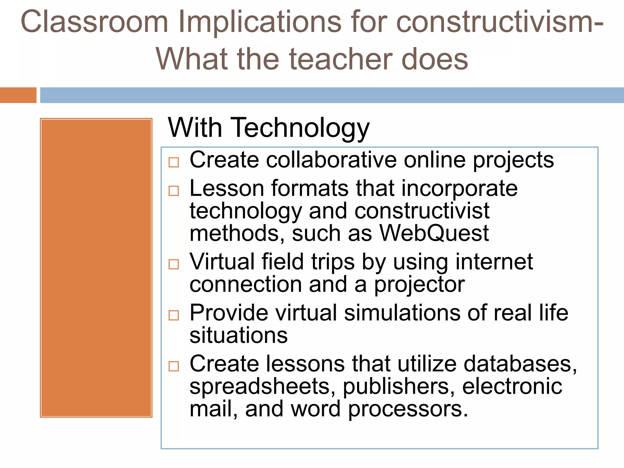 Classroom Implications for constructivism-
        What the teacher does

          With Technology
             Create collaborative online projects
             Lesson formats that incorporate
              technology and constructivist
              methods, such as WebQuest
             Virtual field trips by using internet
              connection and a projector
             Provide virtual simulations of real life
              situations
             Create lessons that utilize databases,
              spreadsheets, publishers, electronic
              mail, and word processors.
 