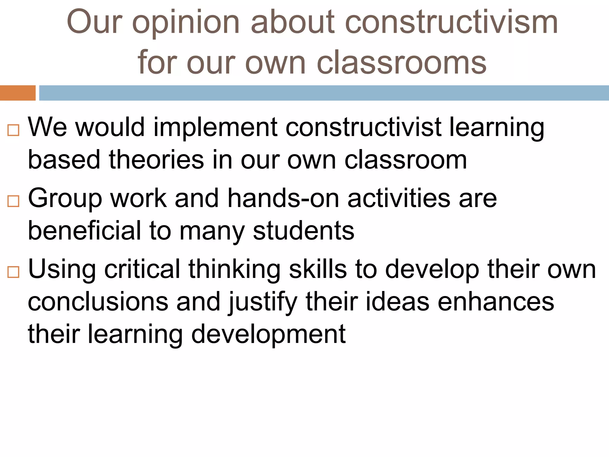 Our opinion about constructivism
         for our own classrooms
 We would implement constructivist learning
  based theories in our own classroom
 Group work and hands-on activities are

  beneficial to many students
 Using critical thinking skills to develop their own
  conclusions and justify their ideas enhances
  their learning development
 