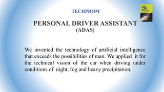 TECHPROM
We invented the technology of artificial intelligence
that exceeds the possibilities of man. We applied it for
the technical vision of the car when driving under
conditions of night, fog and heavy precipitation.
PERSONAL DRIVER ASSISTANT
(ADAS)
 