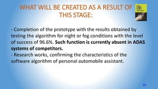 WHAT WILL BE CREATED AS A RESULT OF
THIS STAGE:
- Completion of the prototype with the results obtained by
testing the algorithm for night or fog conditions with the level
of success of 96.6%. Such function is currently absent in ADAS
systems of competitors.
- Research works, confirming the characteristics of the
software algorithm of personal automobile assistant.
10
 