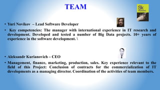 TEAM
• Yuri Novikov – Lead Software Developer
• Key competencies: The manager with international experience in IT research and
development. Developed and tested a number of Big Data projects. 10+ years of
experience in the software development. 
• Aleksandr Kurianovich – CEO
• Management, finance, marketing, production, sales. Key experience relevant to the
field of this Project: Conclusion of contracts for the commercialization of IT
developments as a managing director. Coordination of the activities of team members.
 