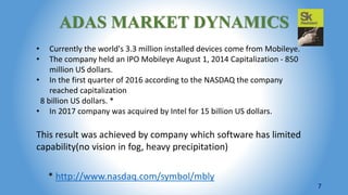 ADAS MARKET DYNAMICS
• Currently the world's 3.3 million installed devices come from Mobileye.
• The company held an IPO Mobileye August 1, 2014 Capitalization - 850
million US dollars.
• In the first quarter of 2016 according to the NASDAQ the company
reached capitalization
8 billion US dollars. *
• In 2017 company was acquired by Intel for 15 billion US dollars.
This result was achieved by company which software has limited
capability(no vision in fog, heavy precipitation)
7
* http://www.nasdaq.com/symbol/mbly
 