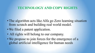 TECHNOLOGY AND COPY RIGHTS
•The algorithm acts like Alfa go Zero learning situation
from scratch and building real world model.
•We filed a patent application.
• All rights will belong to our company.
•We propose to join forces for the emergence of a
global artificial intelligence for human needs
 