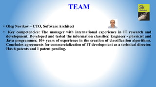 TEAM
• Oleg Novikov – CTO, Software Architect
• Key competencies: The manager with international experience in IT research and
development. Developed and tested the information classifier. Engineer - physicist and
Java programmer, 10+ years of experience in the creation of classification algorithms.
Concludes agreements for commercialization of IT development as a technical director.
Has 6 patents and 1 patent pending.
 