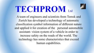 TECHPROM Ltd
A team of engineers and scientists from Tomsk and
Zurich has developed a technology of automatic
classification symbol information of different nature
and applied it for creation of the personal automobile
assistant- vision system of a vehicle in order to
increase safety on the roads of the world. The
technology has some characteristics that exceed
human capabilities.
 