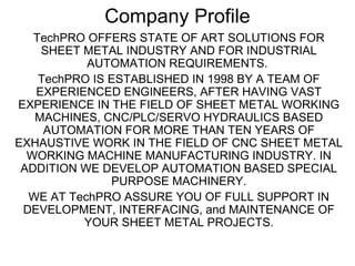 Company Profile
TechPRO OFFERS STATE OF ART SOLUTIONS FOR
SHEET METAL INDUSTRY AND FOR INDUSTRIAL
AUTOMATION REQUIREMENTS.
TechPRO IS ESTABLISHED IN 1998 BY A TEAM OF
EXPERIENCED ENGINEERS, AFTER HAVING VAST
EXPERIENCE IN THE FIELD OF SHEET METAL WORKING
MACHINES, CNC/PLC/SERVO HYDRAULICS BASED
AUTOMATION FOR MORE THAN TEN YEARS OF
EXHAUSTIVE WORK IN THE FIELD OF CNC SHEET METAL
WORKING MACHINE MANUFACTURING INDUSTRY. IN
ADDITION WE DEVELOP AUTOMATION BASED SPECIAL
PURPOSE MACHINERY.
WE AT TechPRO ASSURE YOU OF FULL SUPPORT IN
DEVELOPMENT, INTERFACING, and MAINTENANCE OF
YOUR SHEET METAL PROJECTS.
 