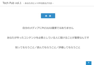 9
Tech Pub vol.1 - あなたのヒット作を語るLT⼤会 -
⾃分のメディアにPV/UUは重要ではありません
結 論
あなたが作ったコンテンツを必要としている⼈に届けることが重要なんです
知ってもらうこと／読んでもらうこと／評価してもらうこと
 
