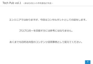 2
Tech Pub vol.1 - あなたのヒット作を語るLT⼤会 -
エンジニアではありますが、今回はコンサルタントとしての話をします。
プロブロガーを⽬指す⽅には参考にはなりません。
あくまでも⽬的志向型のコンテンツ活⽤事例として捉えてください。
 