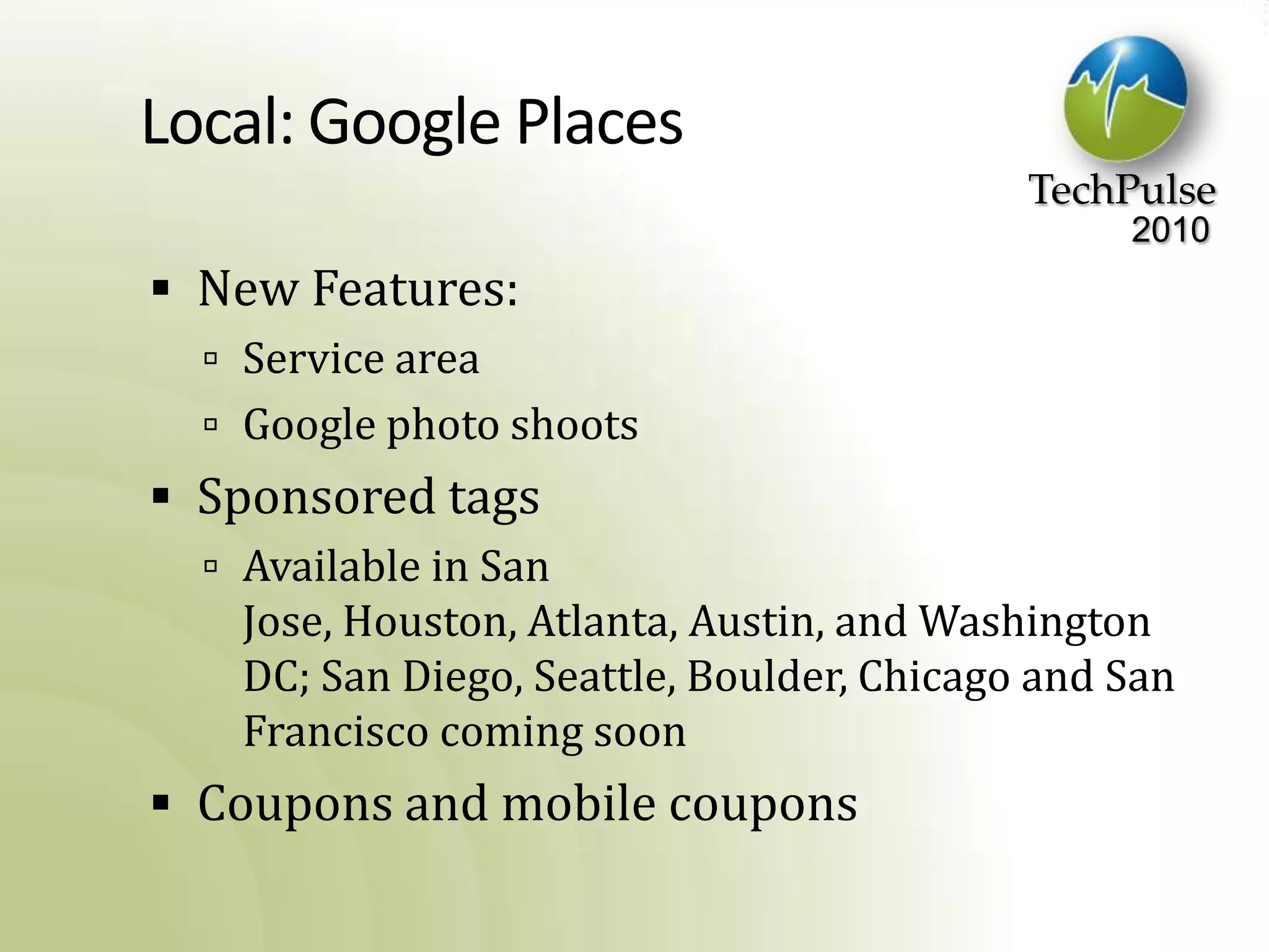 Local: Google PlacesNew Features:Service areaGoogle photo shootsSponsored tagsAvailable in San Jose, Houston, Atlanta, Austin, and Washington DC; San Diego, Seattle, Boulder, Chicago and San Francisco coming soonCoupons and mobile coupons