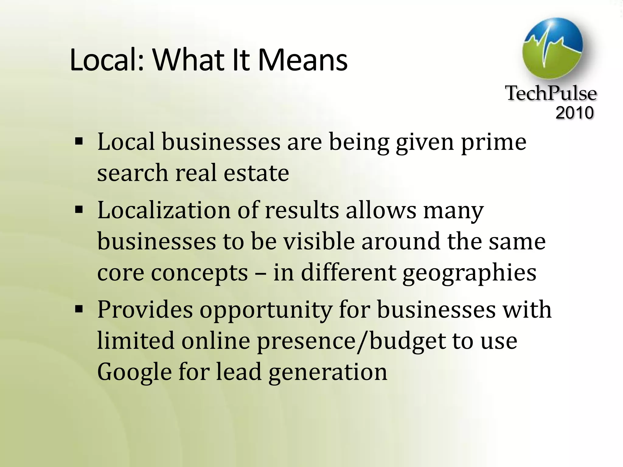 Local: What It MeansLocal businesses are being given prime search real estateLocalization of results allows many businesses to be visible around the same core concepts – in different geographiesProvides opportunity for businesses with limited online presence/budget to use Google for lead generation