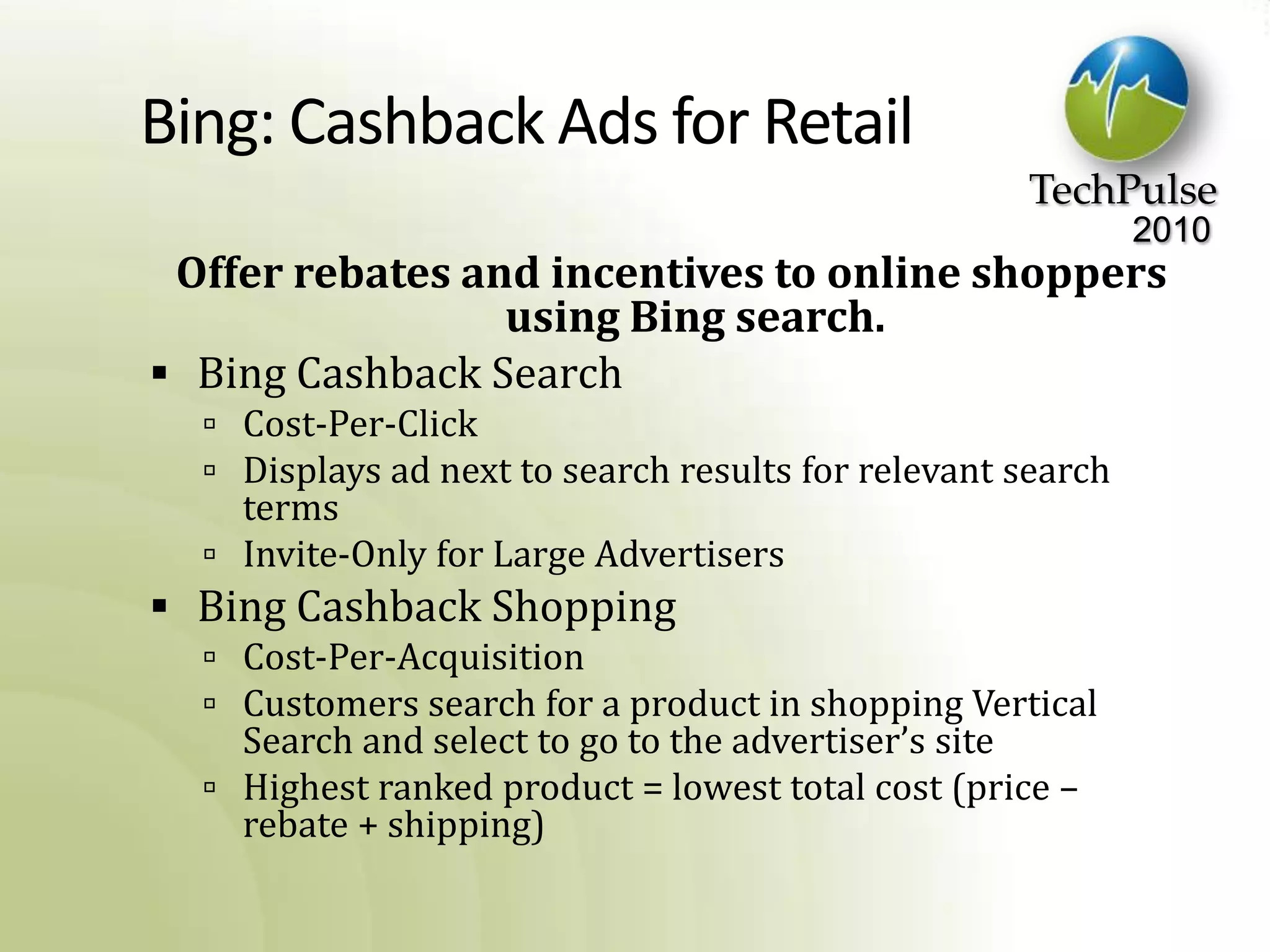 Bing: Cashback Ads for RetailOffer rebates and incentives to online shoppers using Bing search.Bing Cashback SearchCost-Per-ClickDisplays ad next to search results for relevant search termsInvite-Only for Large AdvertisersBing Cashback ShoppingCost-Per-AcquisitionCustomers search for a product in shopping Vertical Search and select to go to the advertiser’s siteHighest ranked product = lowest total cost (price – rebate + shipping)