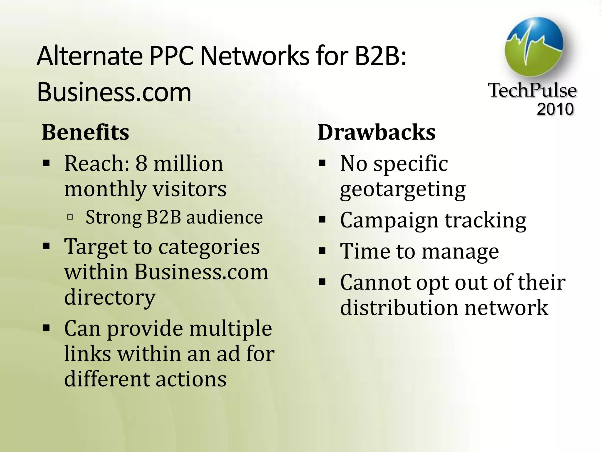 Alternate PPC Networks for B2B:Business.comBenefitsReach: 8 million monthly visitorsStrong B2B audienceTarget to categories within Business.com directoryCan provide multiple links within an ad for different actionsDrawbacksNo specific geotargetingCampaign trackingTime to manageCannot opt out of their distribution network