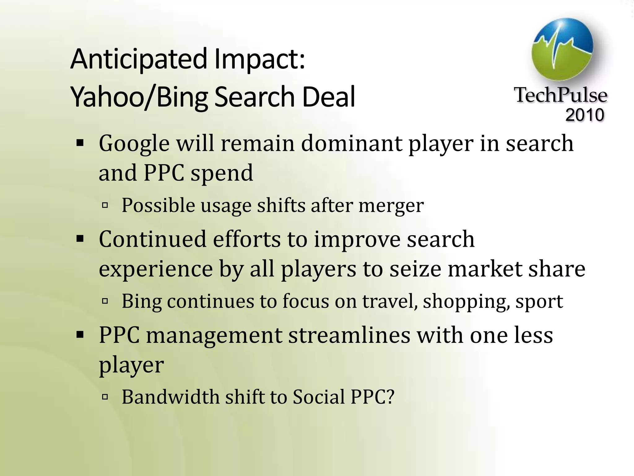 Anticipated Impact:Yahoo/Bing Search DealGoogle will remain dominant player in search and PPC spendPossible usage shifts after mergerContinued efforts to improve search experience by all players to seize market shareBing continues to focus on travel, shopping, sportPPC management streamlines with one less playerBandwidth shift to Social PPC?