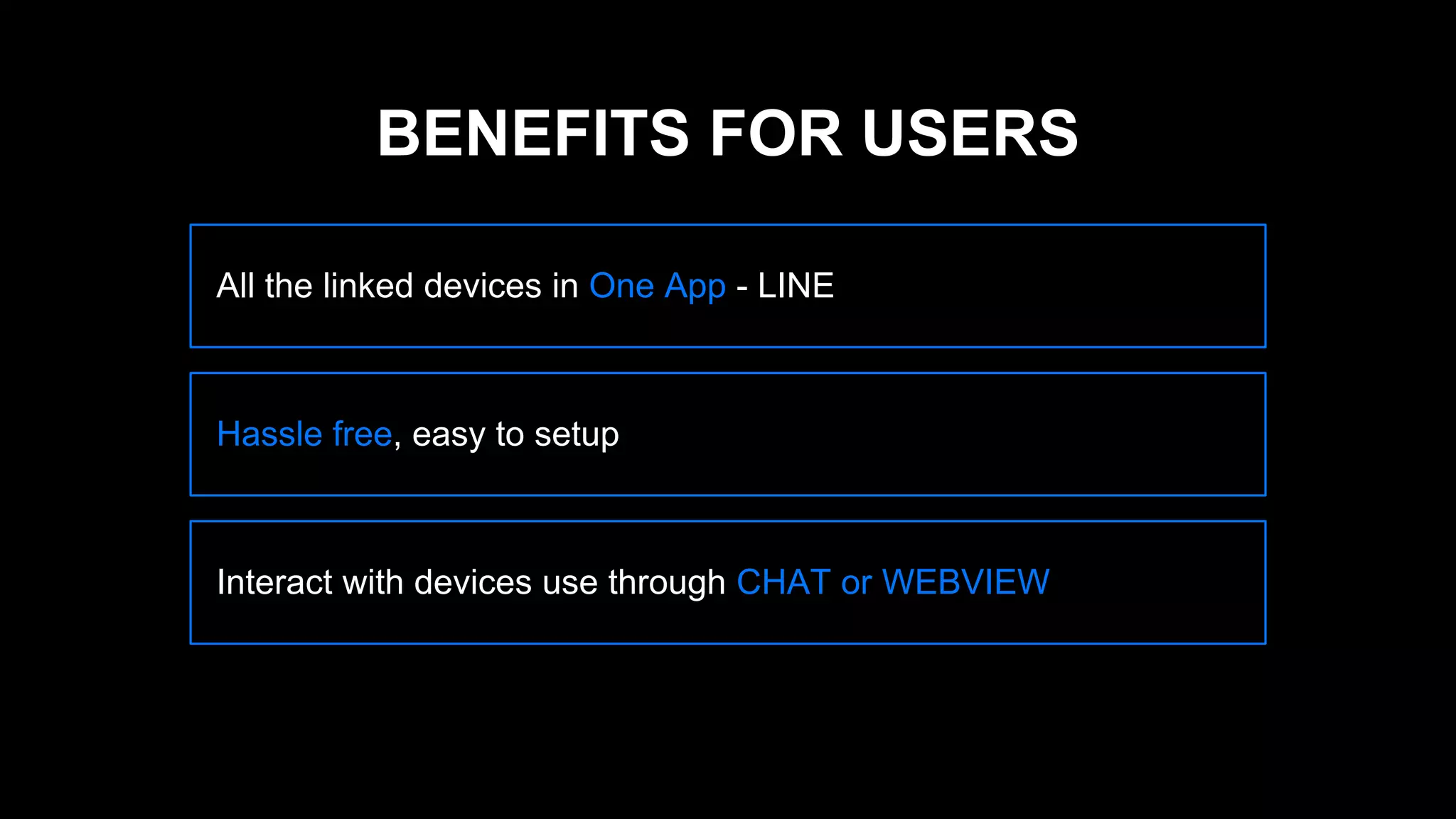 All the linked devices in One App - LINE
Hassle free, easy to setup
Interact with devices use through CHAT or WEBVIEW
BENEFITS FOR USERS
 