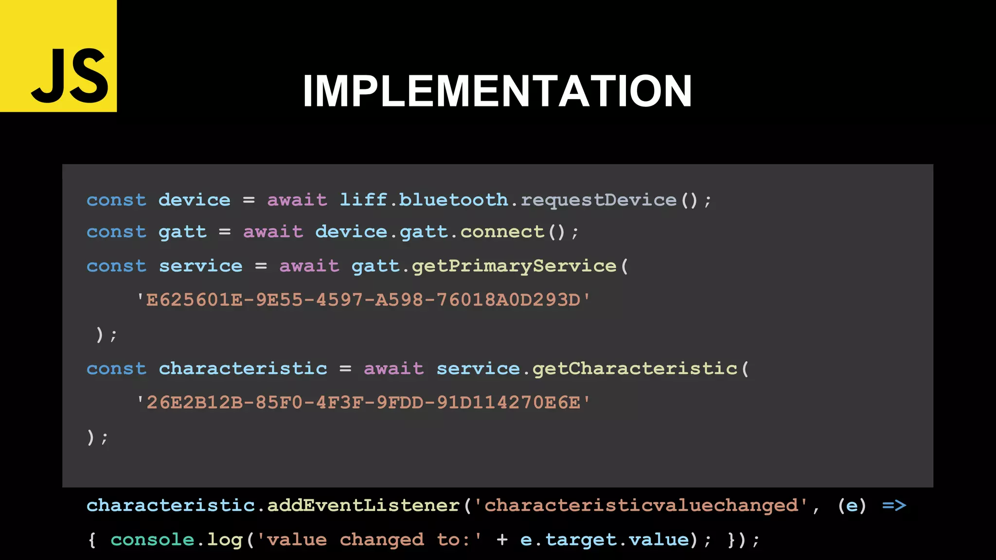 const device = await liff.bluetooth.requestDevice();
const gatt = await device.gatt.connect();
const service = await gatt.getPrimaryService(
'E625601E-9E55-4597-A598-76018A0D293D'
);
const characteristic = await service.getCharacteristic(
'26E2B12B-85F0-4F3F-9FDD-91D114270E6E'
);
characteristic.addEventListener('characteristicvaluechanged', (e) =>
{ console.log('value changed to:' + e.target.value); });
IMPLEMENTATION
 