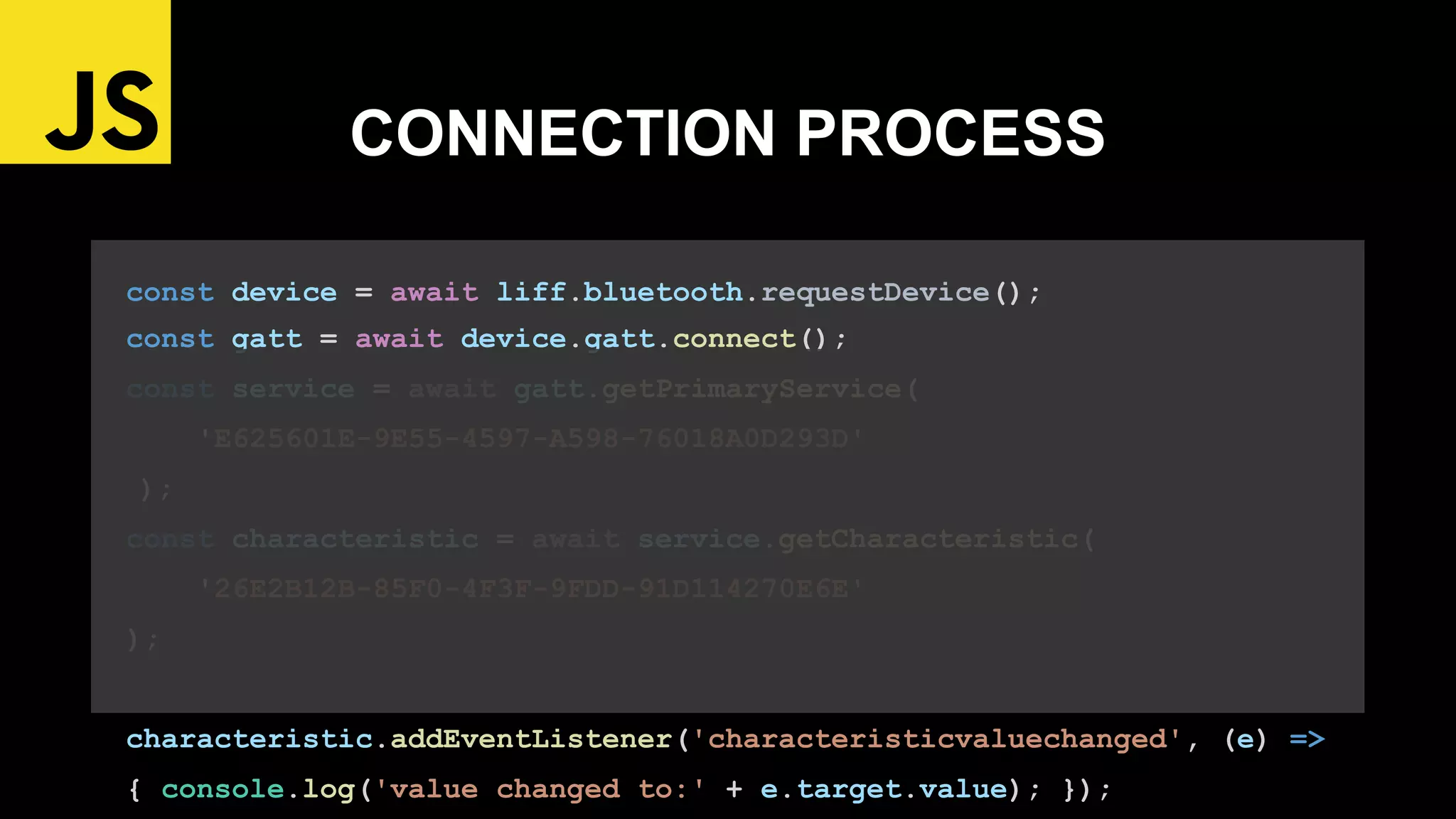 const device = await liff.bluetooth.requestDevice();
const gatt = await device.gatt.connect();
const service = await gatt.getPrimaryService(
'E625601E-9E55-4597-A598-76018A0D293D'
);
const characteristic = await service.getCharacteristic(
'26E2B12B-85F0-4F3F-9FDD-91D114270E6E'
);
characteristic.addEventListener('characteristicvaluechanged', (e) =>
{ console.log('value changed to:' + e.target.value); });
CONNECTION PROCESS
 