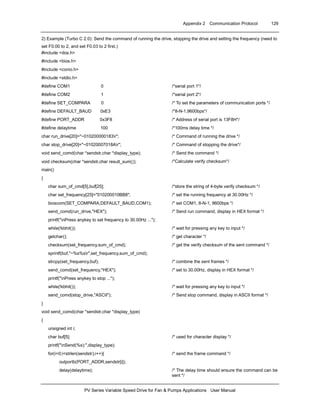 Appendix 2 Communication Protocol 129
PV Series Variable Speed Drive for Fan & Pumps Applications User Manual
2) Example (Turbo C 2.0): Send the command of running the drive, stopping the drive and setting the frequency (need to
set F0.00 to 2, and set F0.03 to 2 first.)
#include <dos.h>
#include <bios.h>
#include <conio.h>
#include <stdio.h>
#define COM1 0 /*serial port 1*/
#define COM2 1 /*serial port 2*/
#define SET_COMPARA 0 /* To set the parameters of communication ports */
#define DEFAULT_BAUD 0xE3 /*8-N-1,9600bps*/
#define PORT_ADDR 0x3F8 /* Address of serial port is 13F8H*/
#define delaytime 100 /*100ms delay time */
char run_drive[20]="~010200000183r"; /* Command of running the drive */
char stop_drive[20]="~01020007018Ar"; /* Command of stopping the drive*/
void send_comd(char *sendstr,char *display_type); /* Send the command */
void checksum(char *sendstr,char result_sum[]); /*Calculate verify checksum*/
main()
{
char sum_of_cmd[5],buf[25]; /*store the string of 4-byte verify checksum */
char set_frequency[25]="010200010BB8"; /* set the running frequency at 30.00Hz */
bioscom(SET_COMPARA,DEFAULT_BAUD,COM1); /* set COM1, 8-N-1, 9600bps */
send_comd(run_drive,"HEX"); /* Send run command, display in HEX format */
printf("nPress anykey to set frequency to 30.00Hz ...");
while(!kbhit()); /* wait for pressing any key to input */
getchar(); /* get character */
checksum(set_frequency,sum_of_cmd); /* get the verify checksum of the sent command */
sprintf(buf,"~%s%sr",set_frequency,sum_of_cmd);
strcpy(set_frequency,buf); /* combine the sent frames */
send_comd(set_frequency,"HEX"); /* set to 30.00Hz, display in HEX format */
printf("nPress anykey to stop ...");
while(!kbhit()); /* wait for pressing any key to input */
send_comd(stop_drive,"ASCII"); /* Send stop command, display in ASCII format */
}
void send_comd(char *sendstr,char *display_type)
{
unsigned int i;
char buf[5]; /* used for character display */
printf("nSend(%s):",display_type);
for(i=0;i<strlen(sendstr);i++){ /* send the frame command */
outportb(PORT_ADDR,sendstr[i]);
delay(delaytime); /* The delay time should ensure the command can be
sent */
 