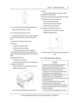 Chapter 3 Installation and Wiring 15
PV Series Variable Speed Drive for Fan & Pumps Applications User Manual
3
2
1
Fig. 3-4 Removing and Mounting of Operation Panel
Where: 1&2: holding clamp 3:panel
3.2.2 Removing and Mounting of Cover
PV Series have two kinds of cover, plastic or metallic
one. Follow the steps below to remove and mount the
cover.
1. Removing and mounting of plastic covers
1) Removing:
① Remove the operation panel
② Remove two screws at bottom
③ Lift the bottom of cover up to 5~10 degrees,
move it upward at least 10mm until the holding clamps
are out of the holes on the cabinet, then remove the front
panel.
2) Mounting of plastic cover:
①Tilt the cover 5~10 degree;
②Insert the top holding clamp into the slot at the top
of the panel’s compartment;
③Mount the screws at the bottom part of the cover;
④Install the operation panel
Fig. 3-5 Removing and installation of plastic cover
Note:
Pull out or insert the plastic cover gently, to avoid
damaging the mounting clamp.
2. Procedures of removing and mounting the metal cover
1) Procedures of removing the metal cover:
①Remove the operational panel;
②Remove all the screws on the cover;
③Take out the cover horizontally.
2) Procedures of installing the metal cover:
①Mount the cover on the frame by screws;
②Install the operation panel.
Fig. 3-6 Procedures of removing and mounting the metal
cover
3.3 Wire connections of Drive
Danger!
·Wiring can only be done after the drive’s AC
power is disconnected, all the LEDs on the
operation panel are off and waiting for at least 5
minutes. Then, you can remove the panel.
·Wiring job can only be done after confirming the
charge indicator on the right bottom has
extinguished and the voltage between main circuit
power terminals + and - is below DC36V.
·Wire connections can only be done by trained and
authorized personnel.
·Check the wiring carefully before connecting
emergency stopping or safety circuits.
·Check the drive’s voltage level before supplying
power to it, otherwise human injuring or equipment
damage may happen.
·The control circuits are isolated from the main
 