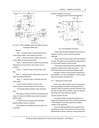 Chapter 3 Installation and Wiring 33
PV Series Variable Speed Drive for Fan & Pumps Applications User Manual
Mechanical
system
manufacturing
mechanics
Sensor£ ¨such as£ º
temperature, position,
pressure£ ©
Control
Equipment
£ ¨Such as:
PC£ ©
Mains
Input reactor
Linear noise
filter
Input Filter
Drive
electric cabinet
Area ¢ õ
Area ¢ ó
Area ¢ ñ
Area ¢ ö
Motor
Area ¢ ò
earthing
separation
board
Area ¢ ô
detecting signal cable
Motor cables
Fig. 3-42 Divide installation space into different sections
according to EMC rules
Attention:
·Area Ⅰshould be used to install transformers for
control power supply, control system and sensor.
·Area Ⅱ should be used for interface signal and
control cables of correct immunity level
·Area Ⅲ should be used to install noise generating
devices such as input reactor, drive, brake unit and
contactor.
·Area Ⅳ should be used to install output noise
filter
·Area Ⅴ should be used to install power source and
cable connecting the RFI filter.
·Area Ⅵ should be used to install the motor and
motor cables.
·Areas should be isolated in space, so that
electro-magnetic decoupling effect can be achieved.
·The shortest distance between areas should be
20cm.
·Earthing bars should be used for decoupling among
areas, the cables from different area should be placed in
different tubes.
·The filter should be installed at the interfaces
between different areas if necessary.
·Bus cable(such as RS485) and signal cable must
be shielded
Electrical installation of the drive
10kV
Power
Transformer
Motor
metal
cabinet
AC input reactor
Metal
cabinet
PLC or
meters
circuit breaker
filter
AC Output
reactor
>30cm
>50cm
Drive
motor cable
control cable
>20cm
Power
source
cable of
inverter
Isolation
Transformer
power
source cable
of meters
Fig. 3-43 Installation of the drive
·Motor cable should be earthed at the drive side. If
possible, the motor and drive should be earthed
separately;
·Motor cable and control cable should be shielded or
armored. The shield must be earthed with cable fastener
to improve high frequency noise immunity.
·Assure good conductivity among installation plates,
installation screws and the metal case of drive; Use
tooth-shape washer and conductive installation plate;
Generally, if there are some sensitive equipment in
the installation, it is more cost effective to install a power
filter at the sensitive equipment side.
3.4.7 Applications of Power Filter
Power source filter should be used in the equipment
that may generate strong EMI or the equipment that is
sensitive to EMI. The power source filter should be a low
pass filter through which only 50Hz current can flow and
high frequency current should be rejected
Function of power line filter
The power line filter ensures the equipment can
satisfy the conducting emission and conducting sensitivity
in EMC standard. It can also suppress the radiated
emission of the equipment.
Prevent the EMI generated by the equipment from
entering power cable, and at the same time prevent the
EMI generated by power cable from entering equipment.
 