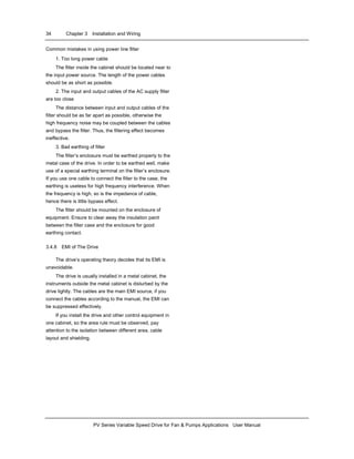 34 Chapter 3 Installation and Wiring
PV Series Variable Speed Drive for Fan & Pumps Applications User Manual
Common mistakes in using power line filter
1. Too long power cable
The filter inside the cabinet should be located near to
the input power source. The length of the power cables
should be as short as possible.
2. The input and output cables of the AC supply filter
are too close
The distance between input and output cables of the
filter should be as far apart as possible, otherwise the
high frequency noise may be coupled between the cables
and bypass the filter. Thus, the filtering effect becomes
ineffective.
3. Bad earthing of filter
The filter’s enclosure must be earthed properly to the
metal case of the drive. In order to be earthed well, make
use of a special earthing terminal on the filter’s enclosure.
If you use one cable to connect the filter to the case, the
earthing is useless for high frequency interference. When
the frequency is high, so is the impedance of cable,
hence there is little bypass effect.
The filter should be mounted on the enclosure of
equipment. Ensure to clear away the insulation paint
between the filter case and the enclosure for good
earthing contact.
3.4.8 EMI of The Drive
The drive’s operating theory decides that its EMI is
unavoidable.
The drive is usually installed in a metal cabinet, the
instruments outside the metal cabinet is disturbed by the
drive lightly. The cables are the main EMI source, if you
connect the cables according to the manual, the EMI can
be suppressed effectively.
If you install the drive and other control equipment in
one cabinet, so the area rule must be observed, pay
attention to the isolation between different area, cable
layout and shielding.
 