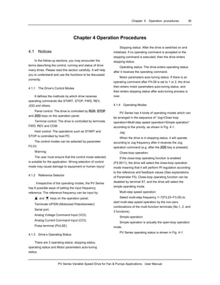 Chapter 4 Operation procedures 35
PV Series Variable Speed Drive for Fan & Pumps Applications User Manual
Chapter 4 Operation Procedures
4.1 Notices
In the follow-up sections, you may encounter the
terms describing the control, running and status of drive
many times. Please read this section carefully. It will help
you to understand and use the functions to be discussed
correctly.
4.1.1 The Drive’s Control Modes
It defines the methods by which drive receives
operating commands like START, STOP, FWD, REV,
JOG and others.
Panel control: The drive is controlled by RUN, STOP
and JOG keys on the operation panel;
Terminal control: The drive is controlled by terminals
FWD, REV and COM.
Host control: The operations such as START and
STOP is controlled by host PC.
The control modes can be selected by parameter
F0.03.
Warning:
The user must ensure that the control mode selected
is suitable for the application. Wrong selection of control
mode may cause damage to equipment or human injury!
4.1.2 Reference Selector
Irrespective of the operating modes, the PV Series
has 6 possible ways of setting the input frequency
reference. The reference frequency can be input by:
▲ and ▼ keys on the operation panel;
Terminals UP/DN (Motorized Potentiometer);
Serial port;
Analog Voltage Command Input (VCI);
Analog Current Command Input (CCI);
Pulse terminal (PULSE)
4.1.3 Drive’s Operating Status
There are 3 operating status: stopping status,
operating status and Motor parameters auto-tuning
status.
Stopping status: After the drive is switched on and
initialized, if no operating command is accepted or the
stopping command is executed, then the drive enters
stopping status.
Operating status: The drive enters operating status
after it receives the operating command.
Motor parameters auto-tuning status: If there is an
operating command after FH.09 is set to 1 or 2, the drive
then enters motor parameters auto-tuning status, and
then enters stopping status after auto-tuning process is
over.
4.1.4 Operating Modes
PV Series has 4 kinds of operating modes which can
be arranged in the sequence of “Jog>Close loop
operation>Multi-step speed operation>Simple operation”
according to the priority, as shown in Fig. 4-1.
Jog:
When the drive is in stopping status, it will operate
according to Jog frequency after it receives the Jog
operation command (e.g. after the JOG key is pressed).
Close-loop operation:
If the close-loop operating function is enabled
(F5.00=1), the drive will select the close-loop operation
mode meaning that it will perform PI regulation according
to the reference and feedback values (See explanations
of Parameter F5). Close-loop operating function can be
disabled by terminal X7, and the drive will select the
simple operating mode.
Multi-step speed operation:
Select multi-step frequency 1~7(F3.23~F3.29) to
start multi-step speed operation by the non-zero
combinations of the multi-function terminals (No.1, 2, and
3 functions).
Simple operation:
Simple operation is actually the open-loop operation
mode.
PV Series operating status is shown in Fig. 4-1:
 
