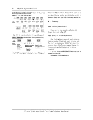 40 Chapter 4 Operation Procedures
PV Series Variable Speed Drive for Fan & Pumps Applications User Manual
Lock the keys of the panel:(First set the hundred’s
place of F9.07, then lock the keys.)
50.00
50.00
Select 2nd
bit to set
the required
locking mode
Press ENTER
first and
then press
MENU, panel is
locked up
LED
MENU
ESC
MENU
ESC
ENTER
DATA
F9.08
MENU
ESC
MENU
ESC
ENTER
DATA
ENTER
DATA
MENU
ESC
MENU
ESC
Press ENTER
to back to
2nd level
menu
50.00
Back to
1st level
menu
ENTER
DATA
ENTER
DATA
MENU
ESC
MENU
ESC
ENTER
DATA
ENTER
DATA+
Keys are
locked up
Display
stopping
para
Display
stopping
status
Display
1st level
Enter 2nd
level
menu
Enter 3rd
level
menu
Select the
bit to be
modified
operation
Select F9
display
Panel Select F9.07
-F0- -F9- F9.00 F9.07 0020 0020
-F9- 0120
Fig. 4-14 An example of locking the keys of the panel
Unlock the keys:(The keys have already been locked)
press ENTER/DATA
and then press
¨ ‹
LED
panel
operation
setting of F9.07
is not changed, panel
is unlocked
45.68
ENTER
DATA
ENTER
DATA q q q++
45.68
LED
ENTER
DATA
ENTER
DATA q q q++
45.68
3 times,
the panel is
unlocked
LED
display
45.68
ENTER
DATA
ENTER
DATA q q q++ENTER
DATA
ENTER
DATA ++
45.68
panel is
locked up,
drive will
not responds
to panel
operation
¨ ‹ ¨ ‹ ¨ ‹
Fig. 4-15 An example of unlocking the keys of the panel
Note: Even if the hundred’s place of F9.07 is not set to
zero (panel locking function is enabled), the panel is in
unlocking status each time when the drive is switched on.
4.3 Start-up
4.3.1 Checking Before Start-up
Please wire the drive according to Section 3.3
Chapter 3, and refer to Fig. 3-7.
4.3.2 Startup the Drive for the First Time
After checking the wiring and AC supply, switch on
the circuit breaker of the drive to supply AC power to it.
The drive’s panel will display “8.8.8.8.” at first, and the
contactor closes. If the 7-segments panel displays the
frequency settings, the initialization of the drive is
completed.
If the LED on the PANEL/REMOTE is on, the drive is
in panel control mode.
Procedures of first-time start-up:
 