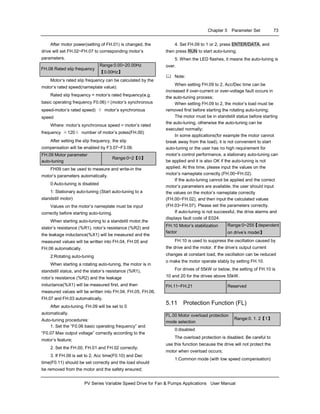 Chapter 5 Parameter Set 73
PV Series Variable Speed Drive for Fan & Pumps Applications User Manual
After motor power(setting of FH.01) is changed, the
drive will set FH.02~FH.07 to corresponding motor’s
parameters.
FH.08 Rated slip frequency
Range:0.00~20.00Hz
【0.00Hz】
Motor’s rated slip frequency can be calculated by the
motor’s rated speed(nameplate value):
Rated slip frequency = motor’s rated frequency(e.g.
basic operating frequency F0.06)×(motor’s synchronous
speed-motor’s rated speed) ÷ motor’s synchronous
speed
Where: motor’s synchronous speed = motor’s rated
frequency ×120÷ number of motor’s poles(FH.00)
After setting the slip frequency, the slip
compensation will be enabled by F3.07~F3.09.
FH.09 Motor parameter
auto-tuning
Range:0~2【0】
FH09 can be used to measure and write-in the
motor’s parameters automatically.
0:Auto-tuning is disabled
1: Stationary auto-tuning (Start auto-tuning to a
standstill motor)
Values on the motor’s nameplate must be input
correctly before starting auto-tuning.
When starting auto-tuning to a standstill motor,the
stator’s resistance (%R1), rotor’s resistance (%R2) and
the leakage inductance(%X1) will be measured and the
measured values will be written into FH.04, FH.05 and
FH.06 automatically.
2:Rotating auto-tuning
When starting a rotating auto-tuning, the motor is in
standstill status, and the stator’s resistance (%R1),
rotor’s resistance (%R2) and the leakage
inductance(%X1) will be measured first, and then
measured values will be written into FH.04, FH.05, FH.06,
FH.07 and FH.03 automatically.
After auto-tuning, FH.09 will be set to 0
automatically.
Auto-tuning procedures:
1. Set the “F0.06 basic operating frequency” and
“F0.07 Max output voltage” correctly according to the
motor’s feature;
2. Set the FH.00, FH.01 and FH.02 correctly;
3. If FH.09 is set to 2, Acc time(F0.10) and Dec
time(F0.11) should be set correctly and the load should
be removed from the motor and the safety ensured;
4. Set FH.09 to 1 or 2, press ENTER/DATA, and
then press RUN to start auto-tuning;
5. When the LED flashes, it means the auto-tuning is
over.
Note:
When setting FH.09 to 2, Acc/Dec time can be
increased if over-current or over-voltage fault occurs in
the auto-tuning process;
When setting FH.09 to 2, the motor’s load must be
removed first before starting the rotating auto-tuning;
The motor must be in standstill status before starting
the auto-tuning, otherwise the auto-tuning can be
executed normally;
In some applications(for example the motor cannot
break away from the load), it is not convenient to start
auto-tuning or the user has no high requirement for
motor’s control performance, a stationary auto-tuning can
be applied and it is also OK if the auto-tuning is not
applied. At this time, please input the values on the
motor’s nameplate correctly (FH.00~FH.02).
If the auto-tuning cannot be applied and the correct
motor’s parameters are available, the user should input
the values on the motor’s nameplate correctly
(FH.00~FH.02), and then input the calculated values
(FH.03~FH.07). Please set the parameters correctly.
If auto-tuning is not successful, the drive alarms and
displays fault code of E024.
FH.10 Motor’s stabilization
factor
Range:0~255【dependent
on drive’s model】
FH.10 is used to suppress the oscillation caused by
the drive and the motor. If the drive’s output current
changes at constant load, the oscillation can be reduced
o make the motor operate stably by setting FH.10.
For drives of 55kW or below, the setting of FH.10 is
10 and 20 for the drives above 55kW.
FH.11~FH.21 Reserved
5.11 Protection Function (FL)
FL.00 Motor overload protection
mode selection
Range:0. 1. 2【1】
0:disabled
The overload protection is disabled. Be careful to
use this function because the drive will not protect the
motor when overload occurs;
1:Common mode (with low speed compensation)
 